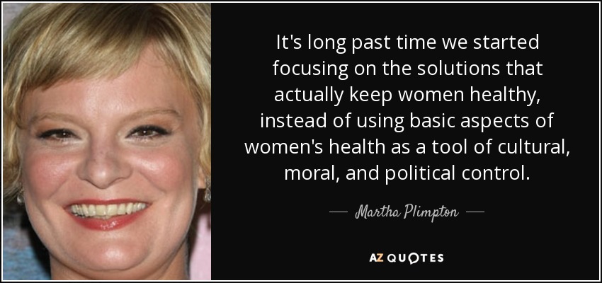 It's long past time we started focusing on the solutions that actually keep women healthy, instead of using basic aspects of women's health as a tool of cultural, moral, and political control. - Martha Plimpton