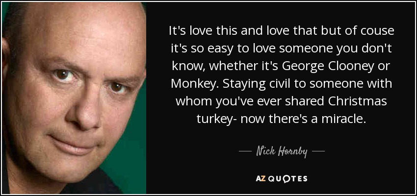 It's love this and love that but of couse it's so easy to love someone you don't know, whether it's George Clooney or Monkey. Staying civil to someone with whom you've ever shared Christmas turkey- now there's a miracle. - Nick Hornby