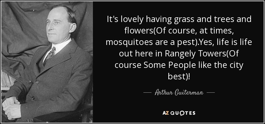 It's lovely having grass and trees and flowers(Of course, at times, mosquitoes are a pest).Yes, life is life out here in Rangely Towers(Of course Some People like the city best)! - Arthur Guiterman