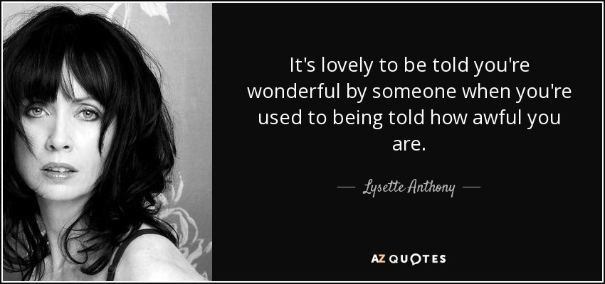 It's lovely to be told you're wonderful by someone when you're used to being told how awful you are. - Lysette Anthony