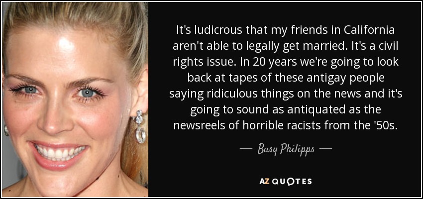 It's ludicrous that my friends in California aren't able to legally get married. It's a civil rights issue. In 20 years we're going to look back at tapes of these antigay people saying ridiculous things on the news and it's going to sound as antiquated as the newsreels of horrible racists from the '50s. - Busy Philipps