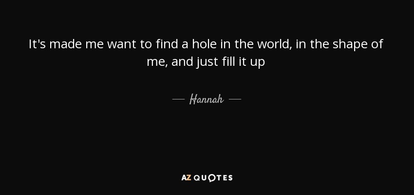 It's made me want to find a hole in the world, in the shape of me, and just fill it up - Hannah