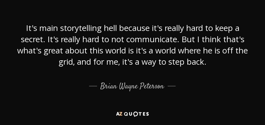 It's main storytelling hell because it's really hard to keep a secret. It's really hard to not communicate. But I think that's what's great about this world is it's a world where he is off the grid, and for me, it's a way to step back. - Brian Wayne Peterson