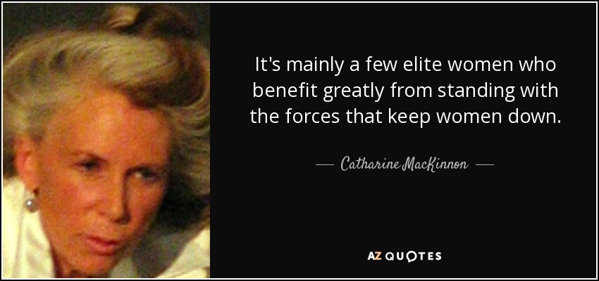 It's mainly a few elite women who benefit greatly from standing with the forces that keep women down. - Catharine MacKinnon