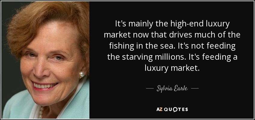 It's mainly the high-end luxury market now that drives much of the fishing in the sea. It's not feeding the starving millions. It's feeding a luxury market. - Sylvia Earle