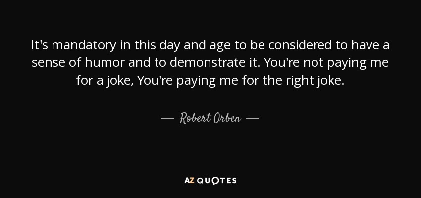 It's mandatory in this day and age to be considered to have a sense of humor and to demonstrate it. You're not paying me for a joke, You're paying me for the right joke. - Robert Orben
