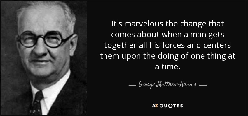 It's marvelous the change that comes about when a man gets together all his forces and centers them upon the doing of one thing at a time. - George Matthew Adams