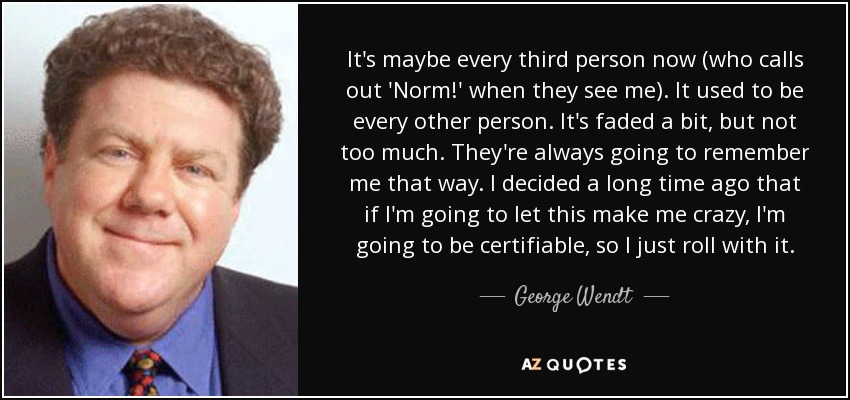 It's maybe every third person now (who calls out 'Norm!' when they see me). It used to be every other person. It's faded a bit, but not too much. They're always going to remember me that way. I decided a long time ago that if I'm going to let this make me crazy, I'm going to be certifiable, so I just roll with it. - George Wendt