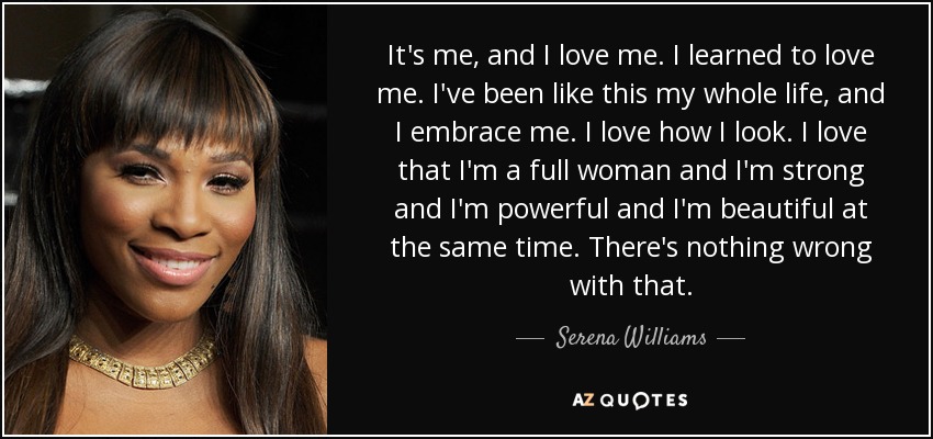 It's me, and I love me. I learned to love me. I've been like this my whole life, and I embrace me. I love how I look. I love that I'm a full woman and I'm strong and I'm powerful and I'm beautiful at the same time. There's nothing wrong with that. - Serena Williams
