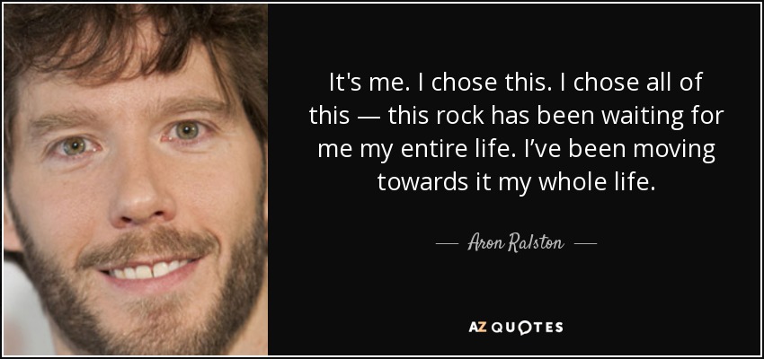 It's me. I chose this. I chose all of this — this rock has been waiting for me my entire life. I’ve been moving towards it my whole life. - Aron Ralston