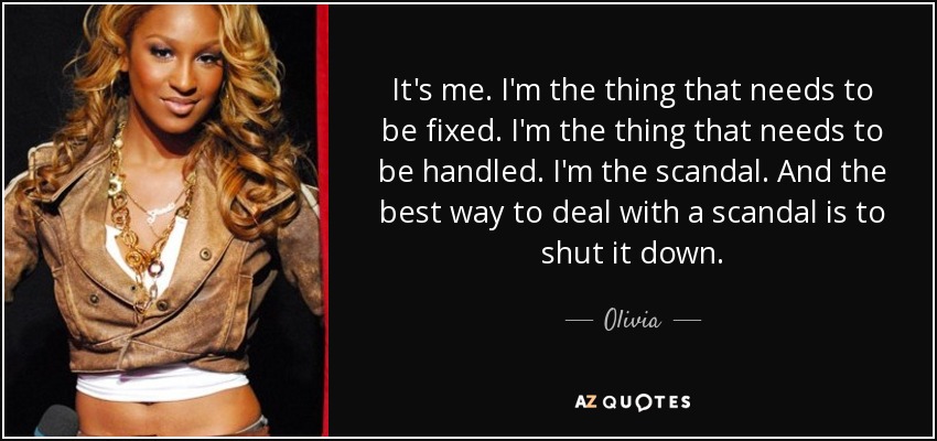It's me. I'm the thing that needs to be fixed. I'm the thing that needs to be handled. I'm the scandal. And the best way to deal with a scandal is to shut it down. - Olivia