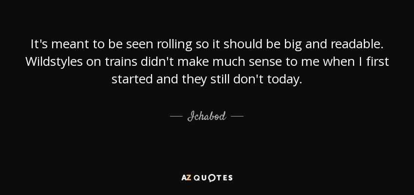 It's meant to be seen rolling so it should be big and readable. Wildstyles on trains didn't make much sense to me when I first started and they still don't today. - Ichabod