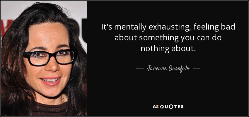 It’s mentally exhausting, feeling bad about something you can do nothing about. - Janeane Garofalo