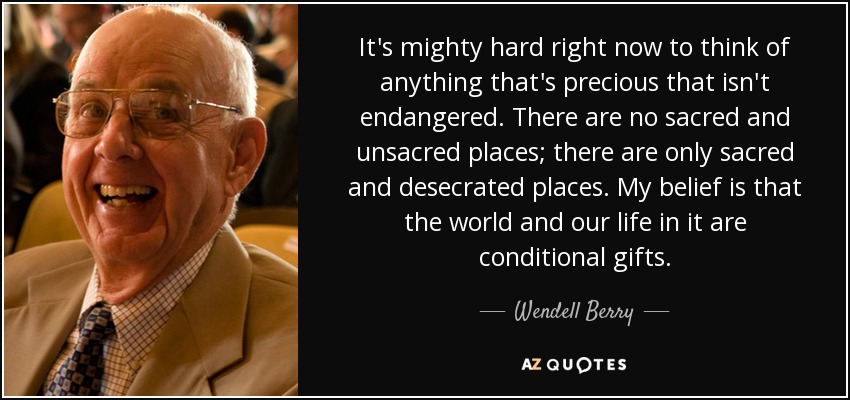 It's mighty hard right now to think of anything that's precious that isn't endangered. There are no sacred and unsacred places; there are only sacred and desecrated places. My belief is that the world and our life in it are conditional gifts. - Wendell Berry