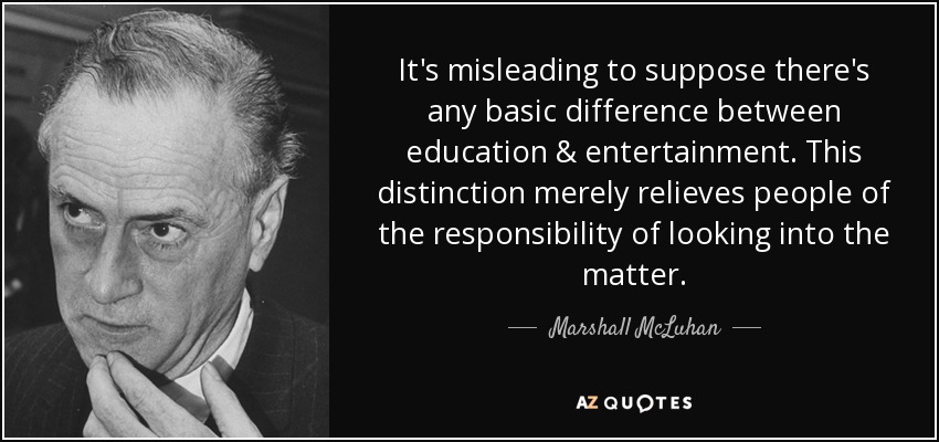 It's misleading to suppose there's any basic difference between education & entertainment. This distinction merely relieves people of the responsibility of looking into the matter. - Marshall McLuhan