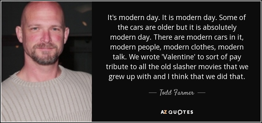 It's modern day. It is modern day. Some of the cars are older but it is absolutely modern day. There are modern cars in it, modern people, modern clothes, modern talk. We wrote 'Valentine' to sort of pay tribute to all the old slasher movies that we grew up with and I think that we did that. - Todd Farmer