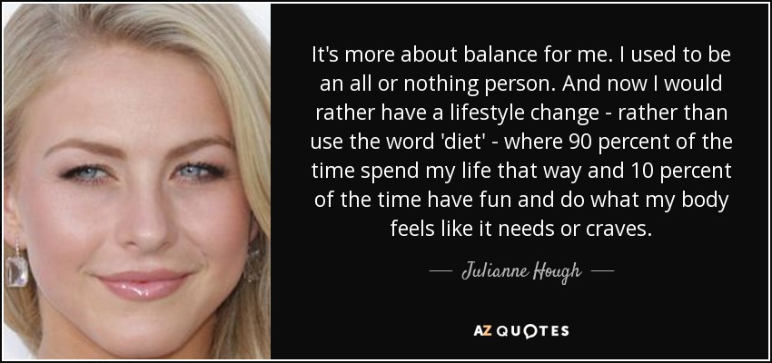 It's more about balance for me. I used to be an all or nothing person. And now I would rather have a lifestyle change - rather than use the word 'diet' - where 90 percent of the time spend my life that way and 10 percent of the time have fun and do what my body feels like it needs or craves. - Julianne Hough