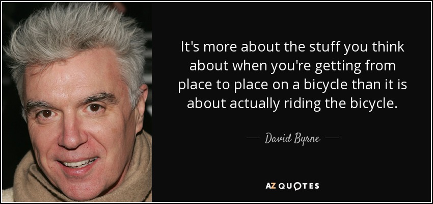 It's more about the stuff you think about when you're getting from place to place on a bicycle than it is about actually riding the bicycle. - David Byrne