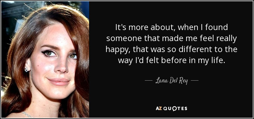 It's more about, when I found someone that made me feel really happy, that was so different to the way I'd felt before in my life. - Lana Del Rey