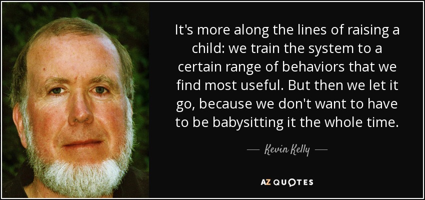 It's more along the lines of raising a child: we train the system to a certain range of behaviors that we find most useful. But then we let it go, because we don't want to have to be babysitting it the whole time. - Kevin Kelly
