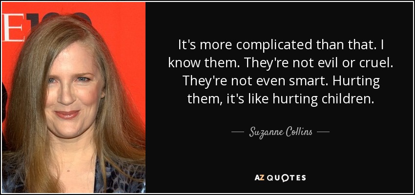 It's more complicated than that. I know them. They're not evil or cruel. They're not even smart. Hurting them, it's like hurting children. - Suzanne Collins