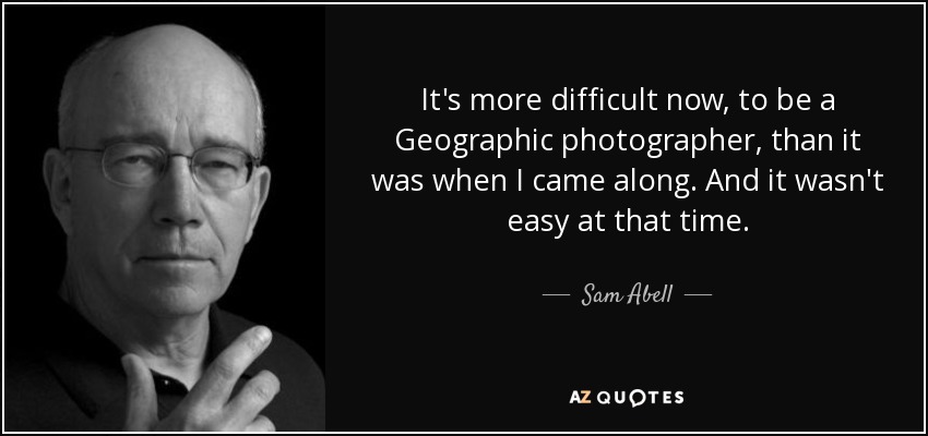 It's more difficult now, to be a Geographic photographer, than it was when I came along. And it wasn't easy at that time. - Sam Abell