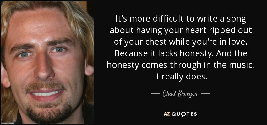 It's more difficult to write a song about having your heart ripped out of your chest while you're in love. Because it lacks honesty. And the honesty comes through in the music, it really does. - Chad Kroeger