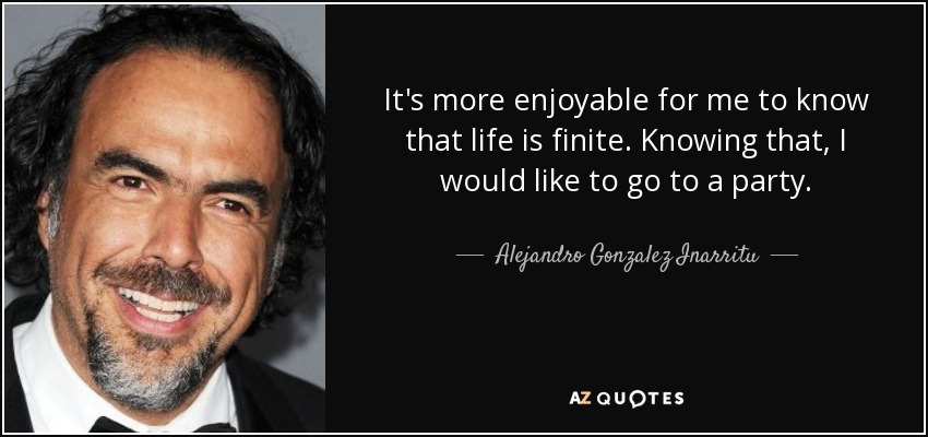 It's more enjoyable for me to know that life is finite. Knowing that, I would like to go to a party. - Alejandro Gonzalez Inarritu