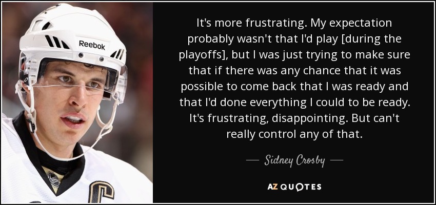 It's more frustrating. My expectation probably wasn't that I'd play [during the playoffs], but I was just trying to make sure that if there was any chance that it was possible to come back that I was ready and that I'd done everything I could to be ready. It's frustrating, disappointing. But can't really control any of that. - Sidney Crosby