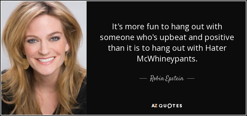 It's more fun to hang out with someone who's upbeat and positive than it is to hang out with Hater McWhineypants. - Robin Epstein