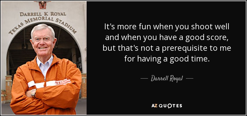 It's more fun when you shoot well and when you have a good score, but that's not a prerequisite to me for having a good time. - Darrell Royal