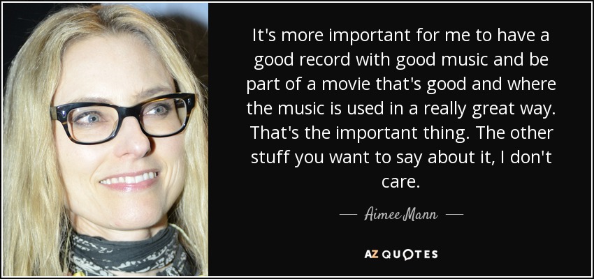 It's more important for me to have a good record with good music and be part of a movie that's good and where the music is used in a really great way. That's the important thing. The other stuff you want to say about it, I don't care. - Aimee Mann