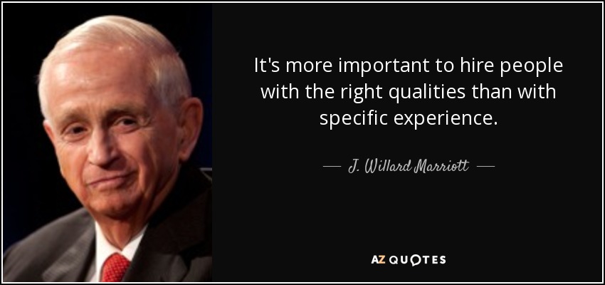 It's more important to hire people with the right qualities than with specific experience. - J. Willard Marriott