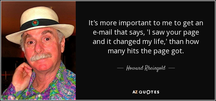 It's more important to me to get an e-mail that says, 'I saw your page and it changed my life,' than how many hits the page got. - Howard Rheingold