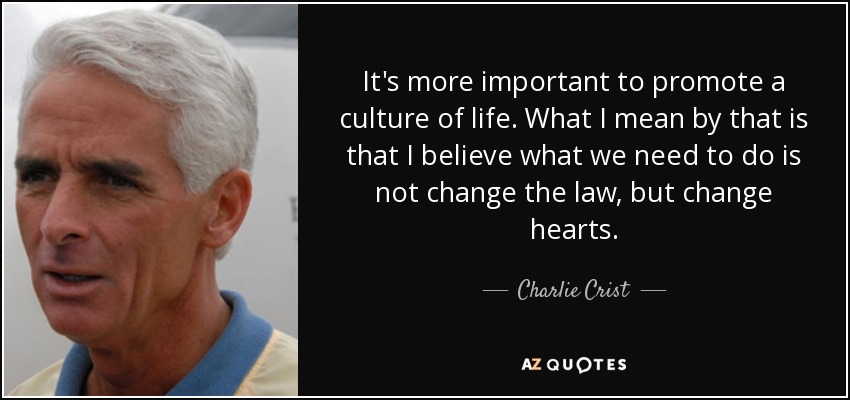 It's more important to promote a culture of life. What I mean by that is that I believe what we need to do is not change the law, but change hearts. - Charlie Crist