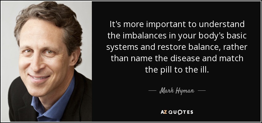 It's more important to understand the imbalances in your body's basic systems and restore balance, rather than name the disease and match the pill to the ill. - Mark Hyman, M.D.