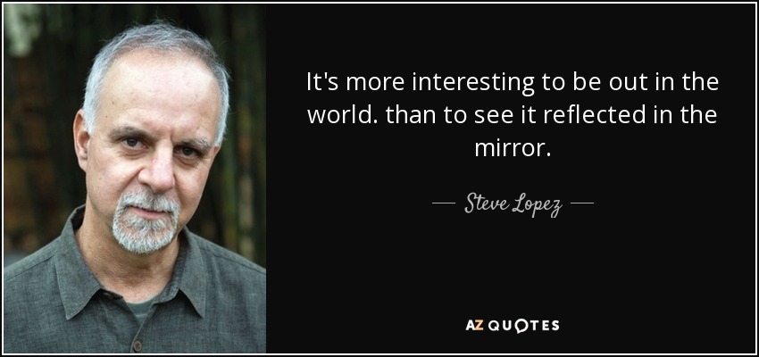 It's more interesting to be out in the world. than to see it reflected in the mirror. - Steve Lopez