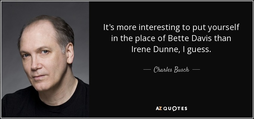 It's more interesting to put yourself in the place of Bette Davis than Irene Dunne, I guess. - Charles Busch