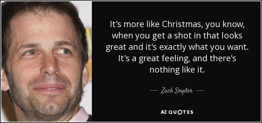It's more like Christmas, you know, when you get a shot in that looks great and it's exactly what you want. It's a great feeling, and there's nothing like it. - Zack Snyder