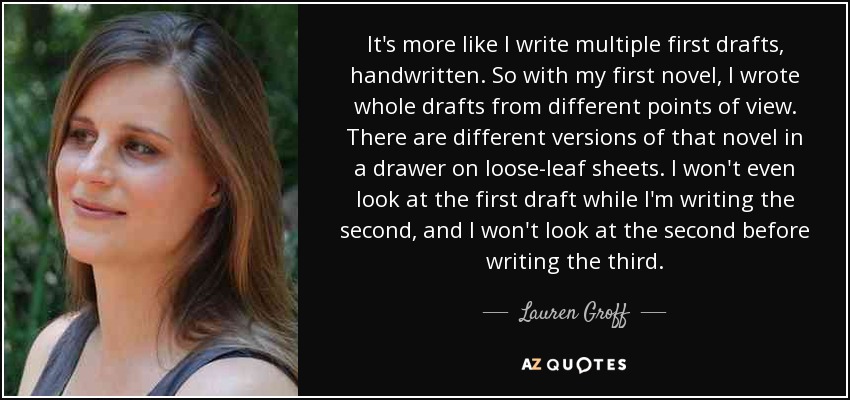 It's more like I write multiple first drafts, handwritten. So with my first novel, I wrote whole drafts from different points of view. There are different versions of that novel in a drawer on loose-leaf sheets. I won't even look at the first draft while I'm writing the second, and I won't look at the second before writing the third. - Lauren Groff