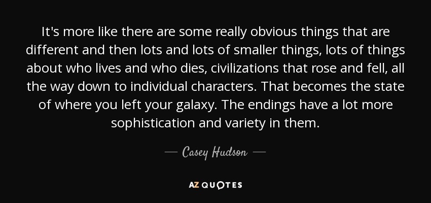 It's more like there are some really obvious things that are different and then lots and lots of smaller things, lots of things about who lives and who dies, civilizations that rose and fell, all the way down to individual characters. That becomes the state of where you left your galaxy. The endings have a lot more sophistication and variety in them. - Casey Hudson