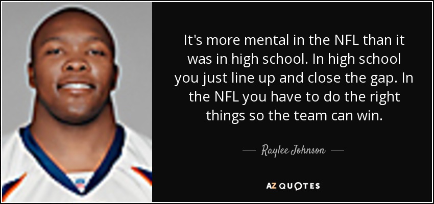 It's more mental in the NFL than it was in high school. In high school you just line up and close the gap. In the NFL you have to do the right things so the team can win. - Raylee Johnson