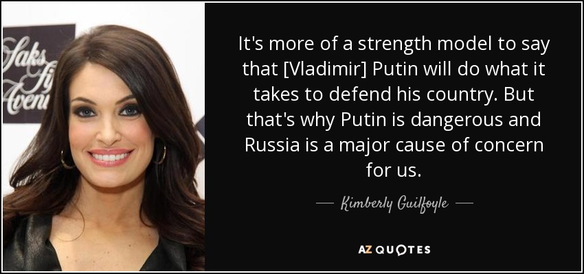 It's more of a strength model to say that [Vladimir] Putin will do what it takes to defend his country. But that's why Putin is dangerous and Russia is a major cause of concern for us . - Kimberly Guilfoyle