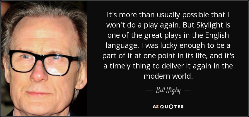 It's more than usually possible that I won't do a play again. But Skylight is one of the great plays in the English language. I was lucky enough to be a part of it at one point in its life, and it's a timely thing to deliver it again in the modern world. - Bill Nighy