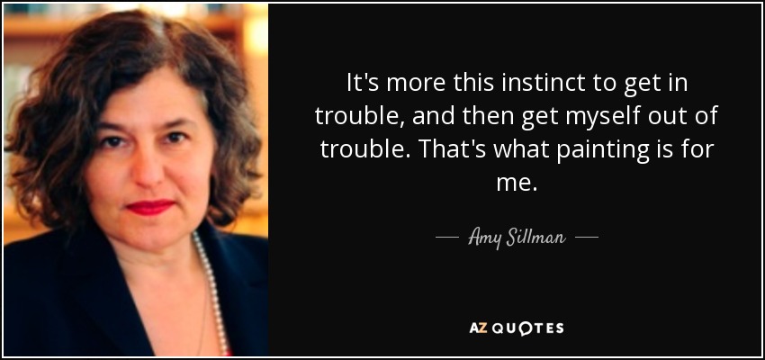 It's more this instinct to get in trouble, and then get myself out of trouble. That's what painting is for me. - Amy Sillman