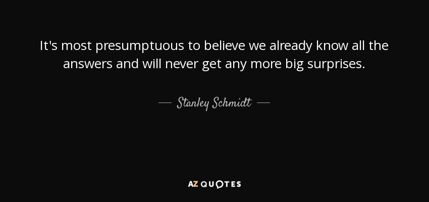 It's most presumptuous to believe we already know all the answers and will never get any more big surprises. - Stanley Schmidt