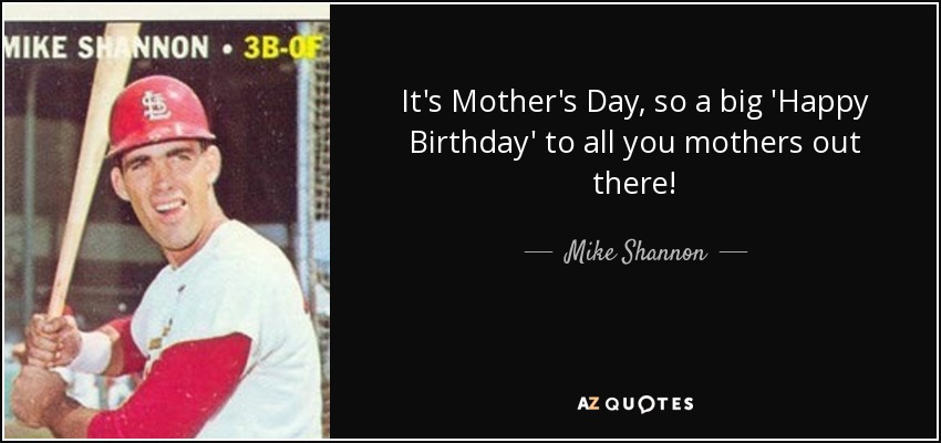 It's Mother's Day, so a big 'Happy Birthday' to all you mothers out there! - Mike Shannon