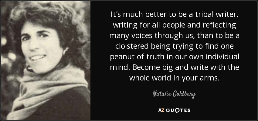 It’s much better to be a tribal writer, writing for all people and reflecting many voices through us, than to be a cloistered being trying to find one peanut of truth in our own individual mind. Become big and write with the whole world in your arms. - Natalie Goldberg