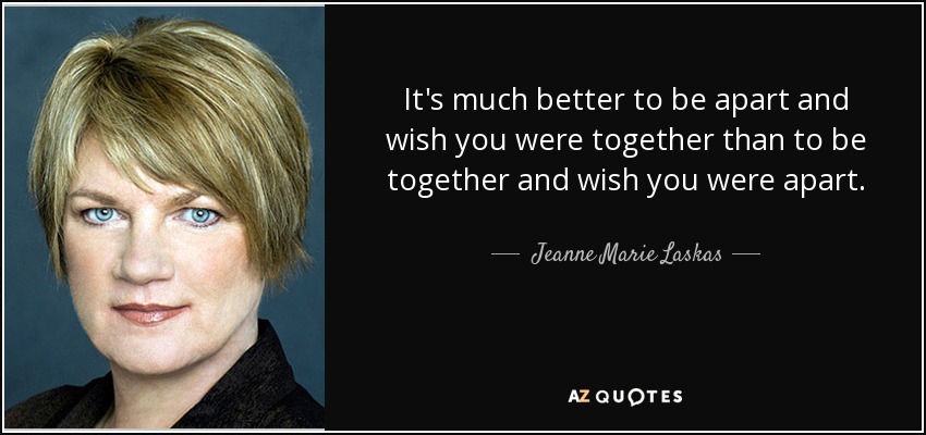 It's much better to be apart and wish you were together than to be together and wish you were apart. - Jeanne Marie Laskas