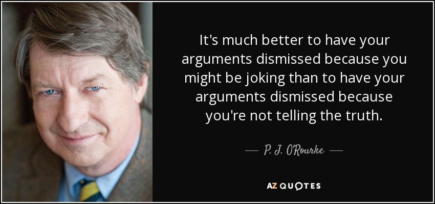 It's much better to have your arguments dismissed because you might be joking than to have your arguments dismissed because you're not telling the truth. - P. J. O'Rourke